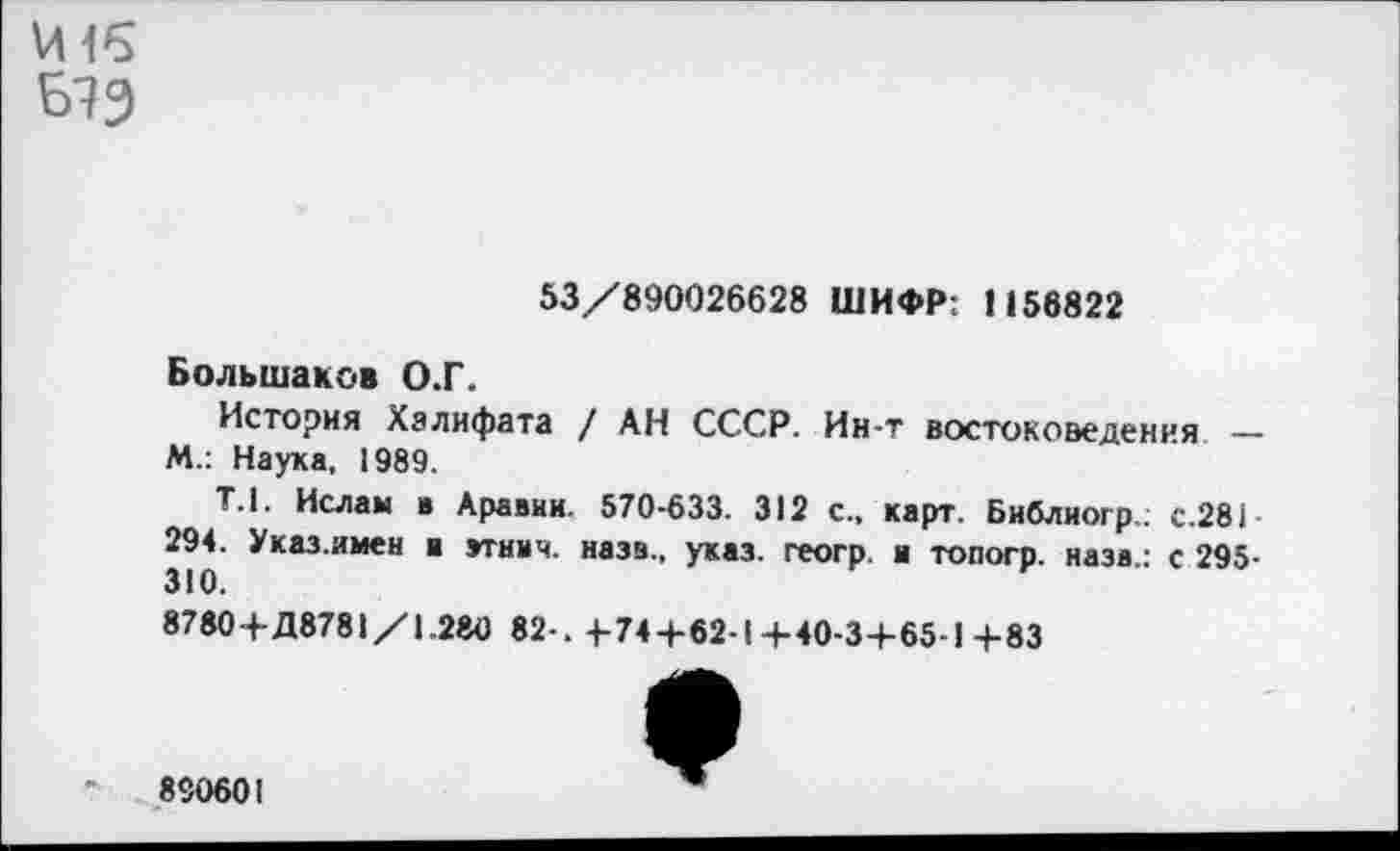 ﻿И 16
53/890026628 ШИФР: 1156822
Большаков О.Г.
История Халифата / АН СССР. Ин-т востоковедения — М.: Наука, 1989.
Т. 1. Ислам в Аравин. 570-633. 312 с., карт. Библиогр,; с.281-294. Указ.имен и зтнич. назв., указ, геогр. а топогр. назв: с 295-310.
8780+Д8781/1.280 82-. 4-74+62-1+40-3+65-1+83
890601